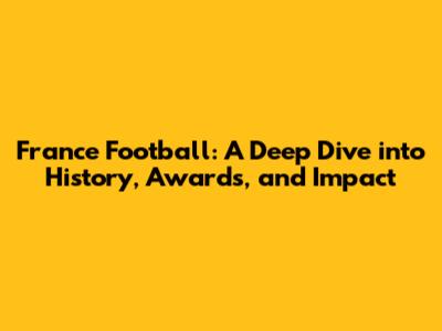 France Football: A Deep Dive into History, Awards, and Impact