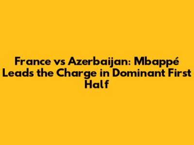 France vs Azerbaijan: Mbappé Leads the Charge in Dominant First Half