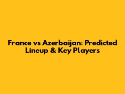 France vs Azerbaijan: Predicted Lineup & Key Players