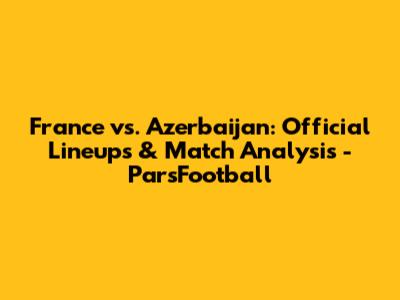 France vs. Azerbaijan: Official Lineups & Match Analysis - ParsFootball