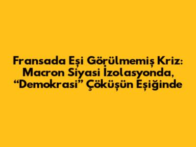 Fransa'da Eşi Görülmemiş Kriz: Macron Siyasi İzolasyonda, “Demokrasi” Çöküşün Eşiğinde