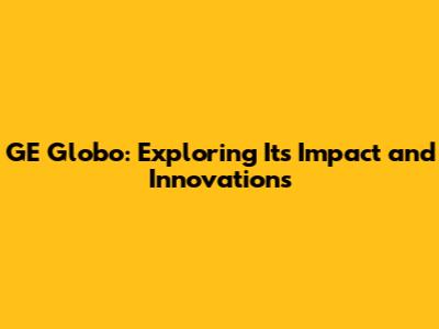 GE Globo: Exploring Its Impact and Innovations