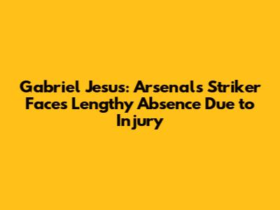 Gabriel Jesus: Arsenal's Striker Faces Lengthy Absence Due to Injury