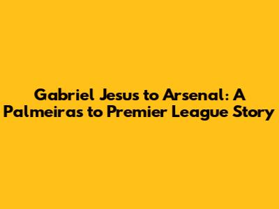 Gabriel Jesus to Arsenal: A Palmeiras to Premier League Story
