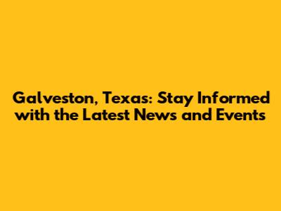 Galveston, Texas: Stay Informed with the Latest News and Events