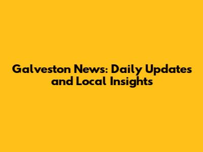 Galveston News: Daily Updates and Local Insights