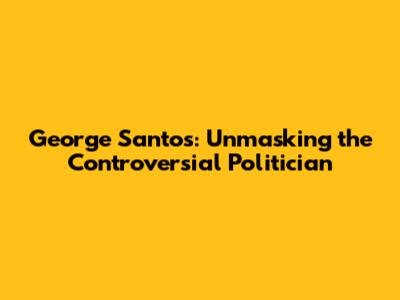 George Santos: Unmasking the Controversial Politician