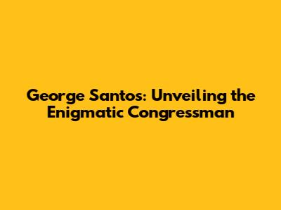 George Santos: Unveiling the Enigmatic Congressman
