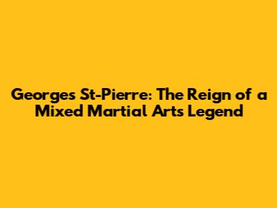 Georges St-Pierre: The Reign of a Mixed Martial Arts Legend