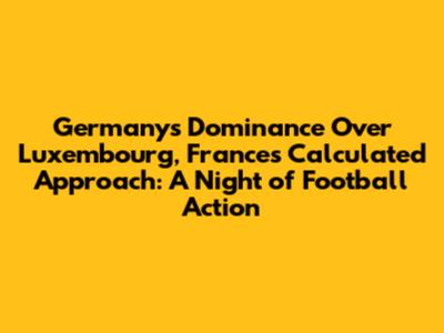 Germany's Dominance Over Luxembourg, France's Calculated Approach: A Night of Football Action