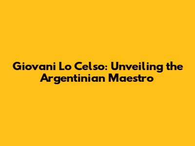 Giovani Lo Celso: Unveiling the Argentinian Maestro