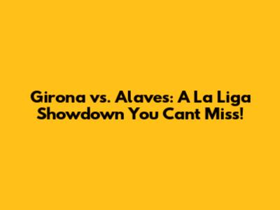 Girona vs. Alaves: A La Liga Showdown You Can't Miss!