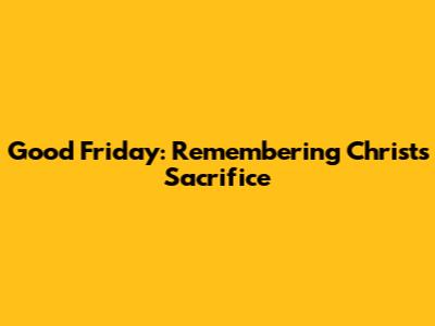 Good Friday: Remembering Christ's Sacrifice