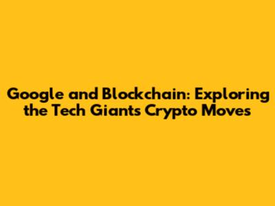 Google and Blockchain: Exploring the Tech Giant's Crypto Moves