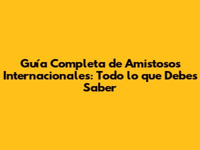 Guía Completa de Amistosos Internacionales: Todo lo que Debes Saber