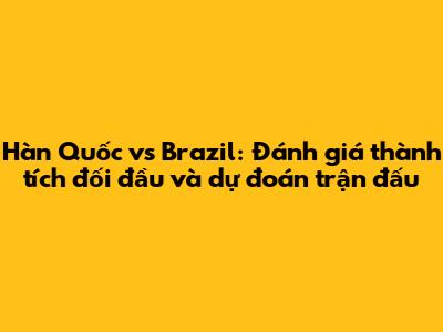 Hàn Quốc vs Brazil: Đánh giá thành tích đối đầu và dự đoán trận đấu