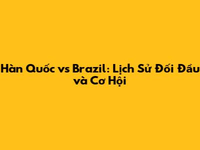 Hàn Quốc vs Brazil: Lịch Sử Đối Đầu và Cơ Hội