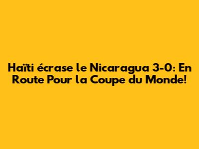 Haïti écrase le Nicaragua 3-0: En Route Pour la Coupe du Monde!