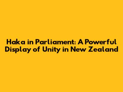 Haka in Parliament: A Powerful Display of Unity in New Zealand