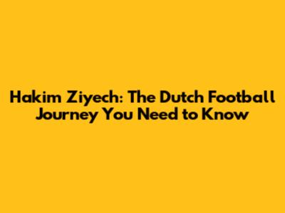Hakim Ziyech: The Dutch Football Journey You Need to Know