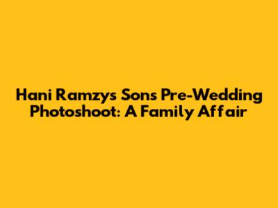 Hani Ramzy's Son's Pre-Wedding Photoshoot: A Family Affair