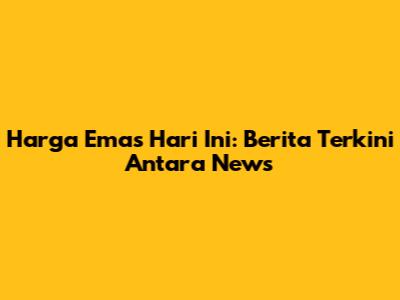 Harga Emas Hari Ini: Berita Terkini Antara News