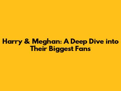 Harry & Meghan: A Deep Dive into Their Biggest Fans