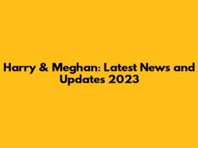 Harry & Meghan: Latest News and Updates 2023