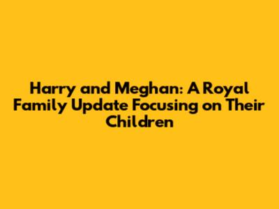 Harry and Meghan: A Royal Family Update Focusing on Their Children