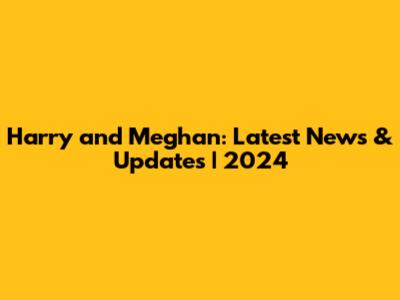 Harry and Meghan: Latest News & Updates | 2024