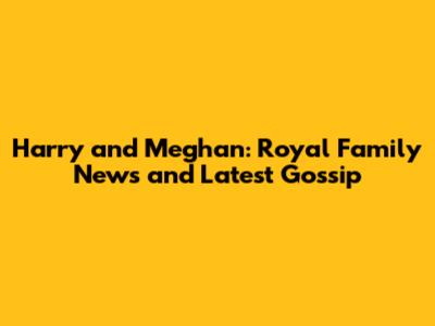 Harry and Meghan: Royal Family News and Latest Gossip