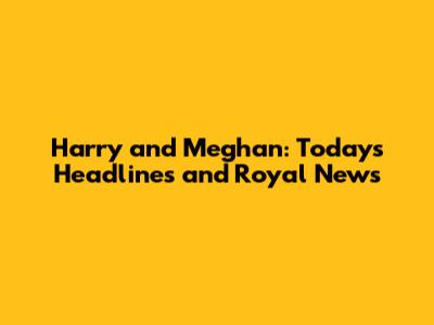 Harry and Meghan: Today's Headlines and Royal News
