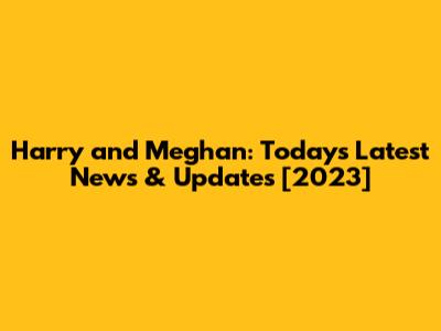 Harry and Meghan: Today's Latest News & Updates [2023]