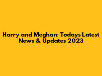 Harry and Meghan: Today's Latest News & Updates 2023