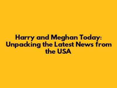 Harry and Meghan Today: Unpacking the Latest News from the USA
