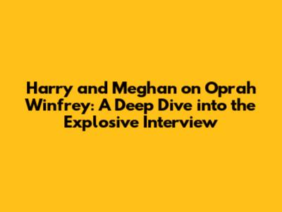 Harry and Meghan on Oprah Winfrey: A Deep Dive into the Explosive Interview