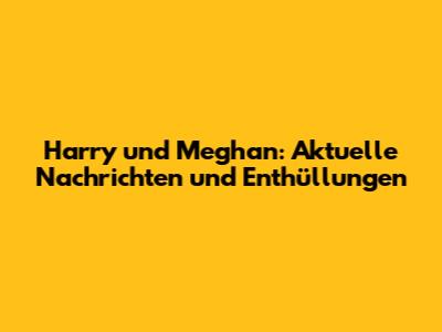 Harry und Meghan: Aktuelle Nachrichten und Enthüllungen