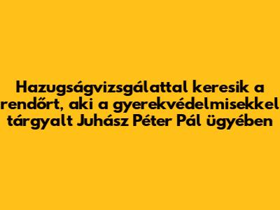 Hazugságvizsgálattal keresik a rendőrt, aki a gyerekvédelmisekkel tárgyalt Juhász Péter Pál ügyében