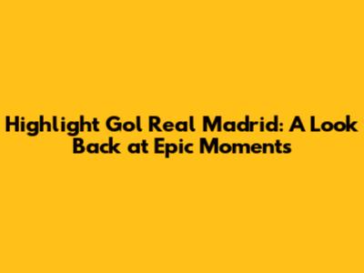 Highlight Gol Real Madrid: A Look Back at Epic Moments