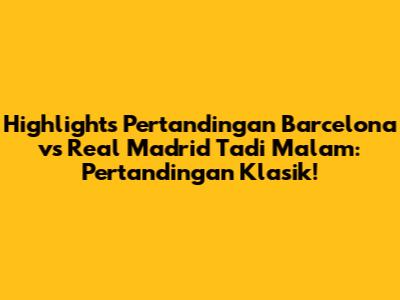 Highlights Pertandingan Barcelona vs Real Madrid Tadi Malam: Pertandingan Klasik!