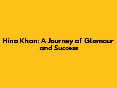 Hina Khan: A Journey of Glamour and Success