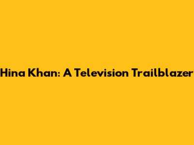 Hina Khan: A Television Trailblazer