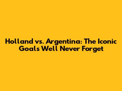 Holland vs. Argentina: The Iconic Goals We'll Never Forget