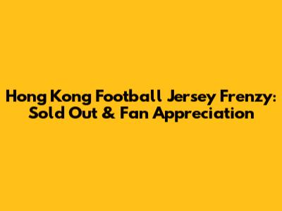 Hong Kong Football Jersey Frenzy: Sold Out & Fan Appreciation