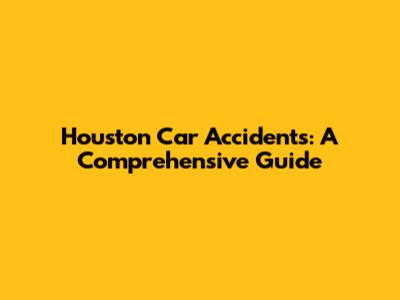 Houston Car Accidents: A Comprehensive Guide
