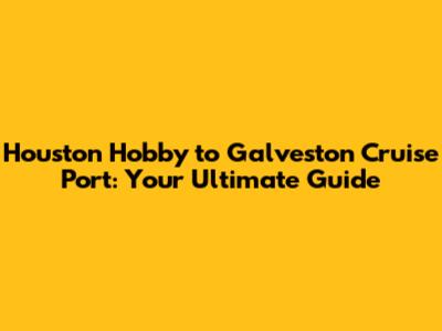 Houston Hobby to Galveston Cruise Port: Your Ultimate Guide