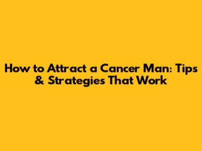 How to Attract a Cancer Man: Tips & Strategies That Work