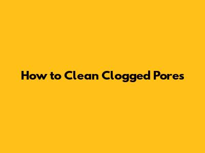 How to Clean Clogged Pores