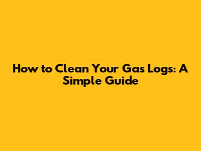 How to Clean Your Gas Logs: A Simple Guide