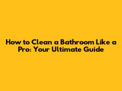 How to Clean a Bathroom Like a Pro: Your Ultimate Guide